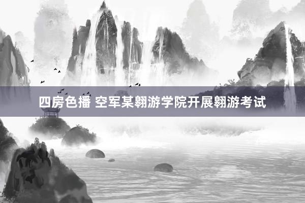 四房色播 空军某翱游学院开展翱游考试