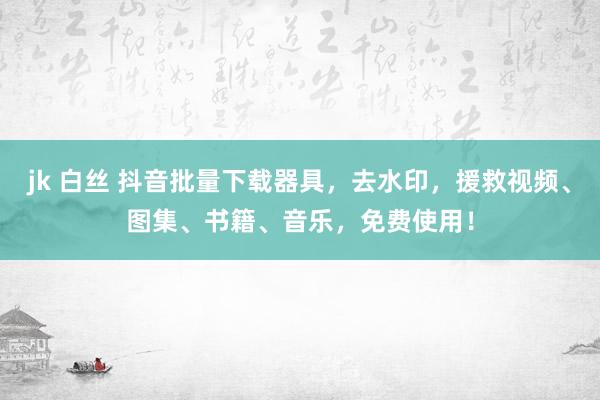 jk 白丝 抖音批量下载器具，去水印，援救视频、图集、书籍、音乐，免费使用！