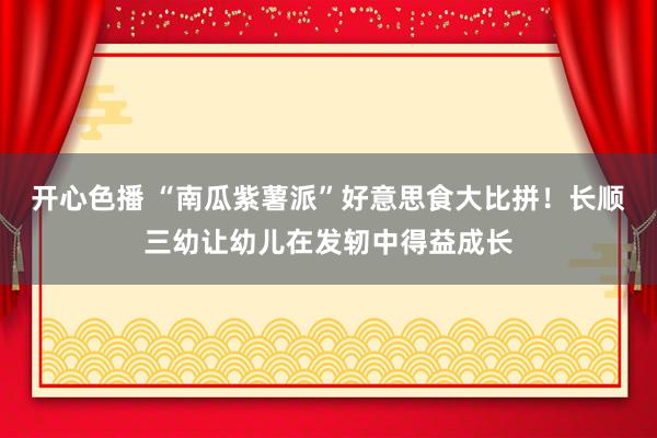 开心色播 “南瓜紫薯派”好意思食大比拼！长顺三幼让幼儿在发轫中得益成长