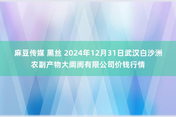 麻豆传媒 黑丝 2024年12月31日武汉白沙洲农副产物大阛阓有限公司价钱行情