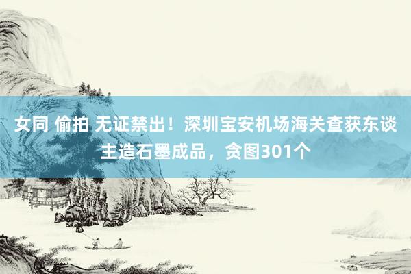女同 偷拍 无证禁出！深圳宝安机场海关查获东谈主造石墨成品，贪图301个