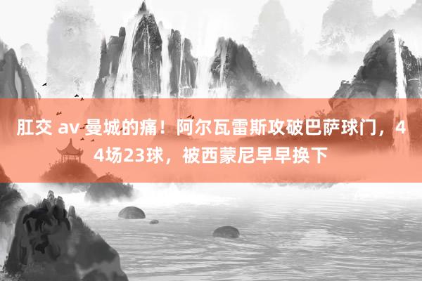 肛交 av 曼城的痛！阿尔瓦雷斯攻破巴萨球门，44场23球，被西蒙尼早早换下