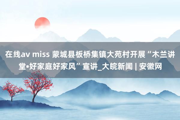 在线av miss 蒙城县板桥集镇大苑村开展“木兰讲堂•好家庭好家风”宣讲_大皖新闻 | 安徽网