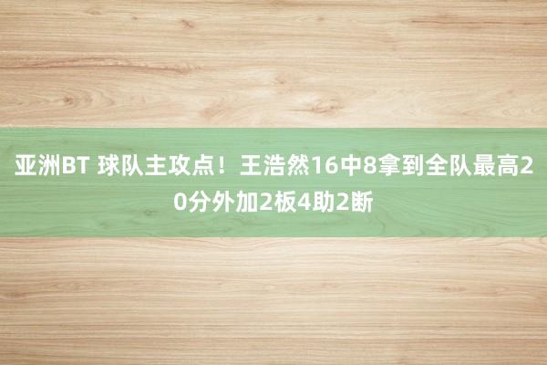 亚洲BT 球队主攻点！王浩然16中8拿到全队最高20分外加2板4助2断
