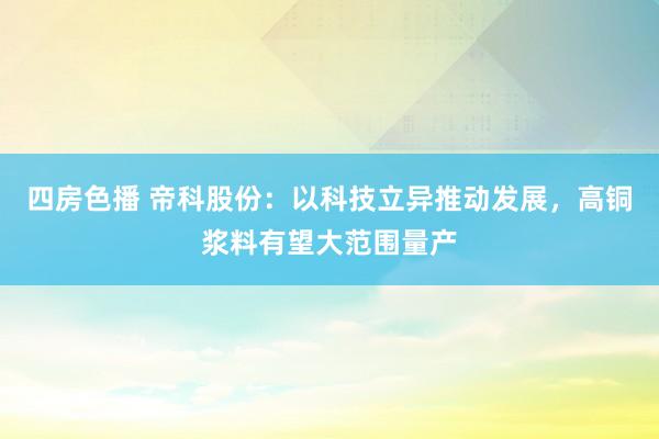 四房色播 帝科股份：以科技立异推动发展，高铜浆料有望大范围量产