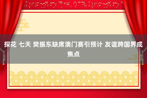 探花 七天 樊振东缺席澳门赛引预计 友谊跨国界成焦点