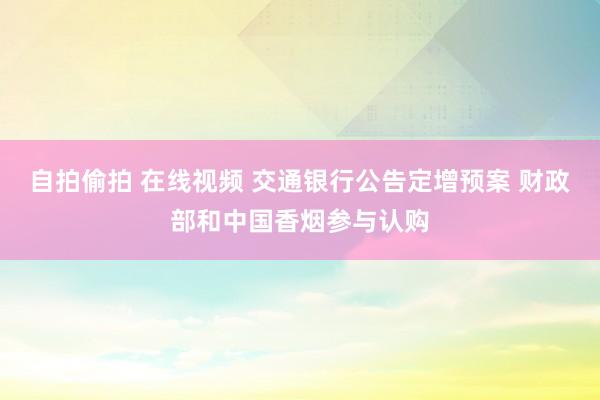 自拍偷拍 在线视频 交通银行公告定增预案 财政部和中国香烟参与认购