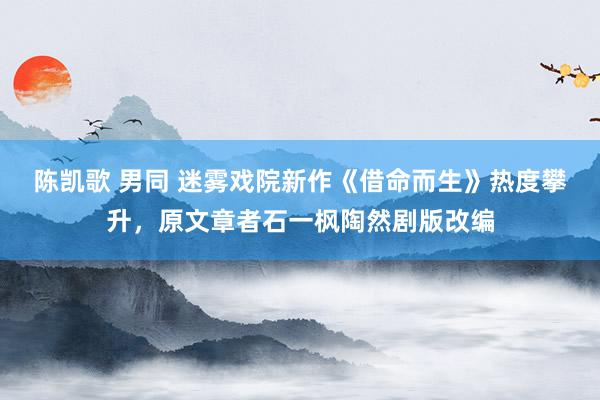 陈凯歌 男同 迷雾戏院新作《借命而生》热度攀升，原文章者石一枫陶然剧版改编