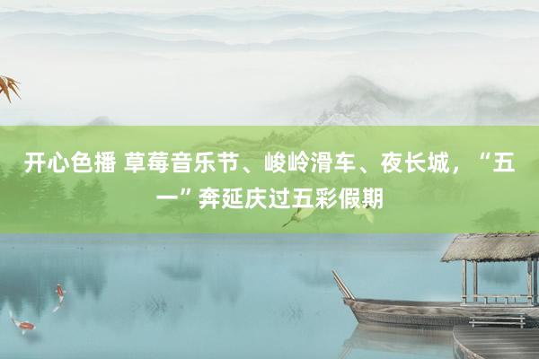 开心色播 草莓音乐节、峻岭滑车、夜长城，“五一”奔延庆过五彩假期