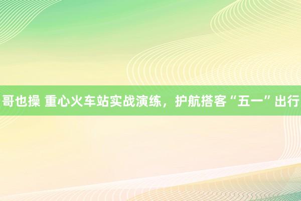 哥也操 重心火车站实战演练，护航搭客“五一”出行