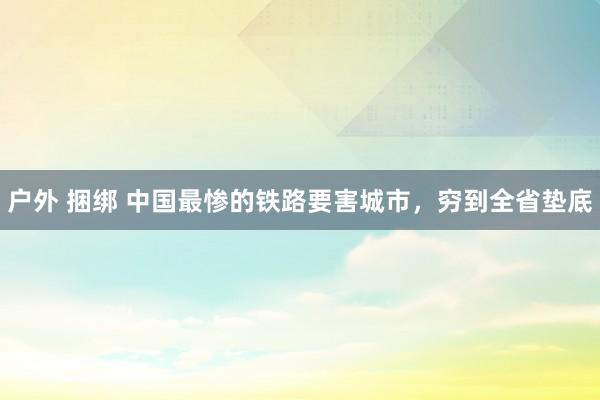 户外 捆绑 中国最惨的铁路要害城市，穷到全省垫底
