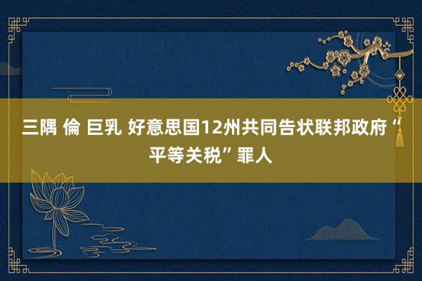 三隅 倫 巨乳 好意思国12州共同告状联邦政府“平等关税”罪人
