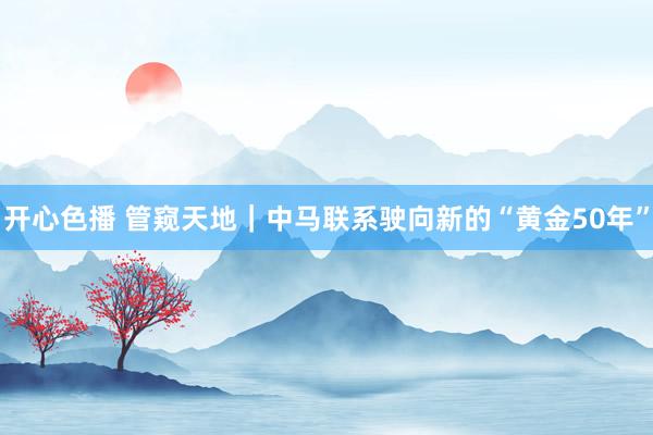 开心色播 管窥天地｜中马联系驶向新的“黄金50年”