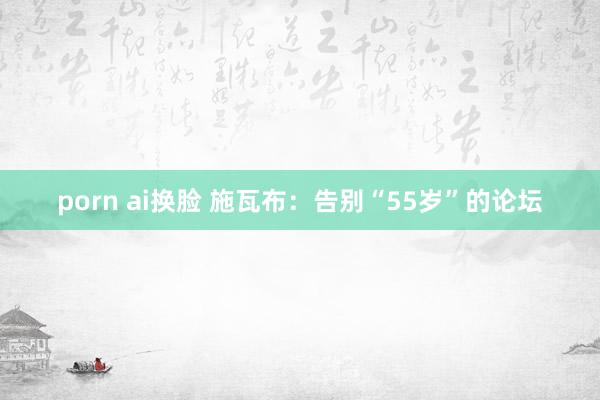 porn ai换脸 施瓦布：告别“55岁”的论坛